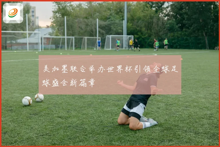 美加墨联合举办世界杯引领全球足球盛会新篇章