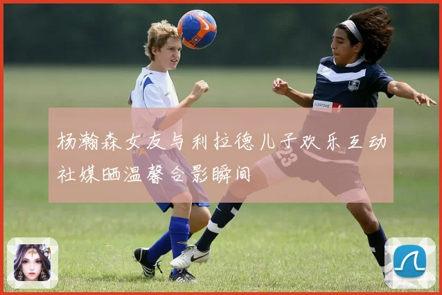 杨瀚森女友与利拉德儿子欢乐互动社媒晒温馨合影瞬间