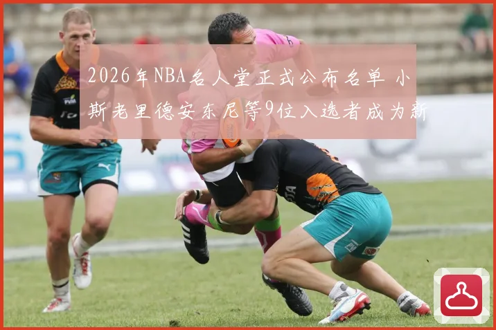 2026年NBA名人堂正式公布名单 小斯老里德安东尼等9位入选者成为新成员