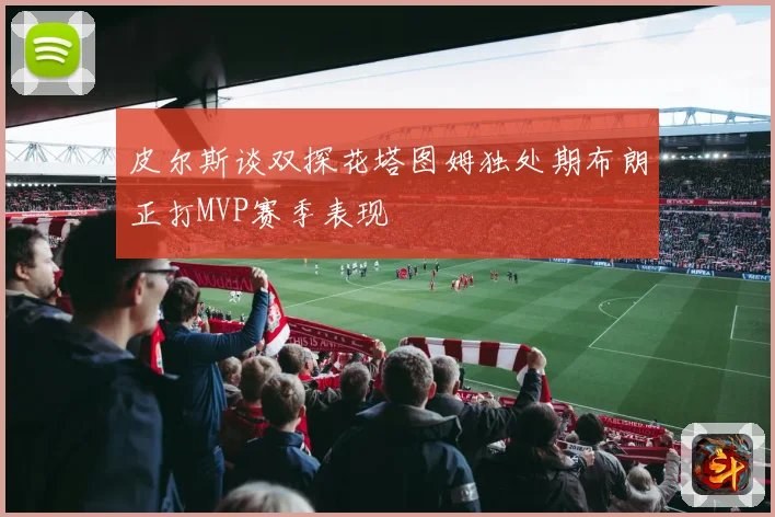 皮尔斯谈双探花塔图姆独处期布朗正打MVP赛季表现