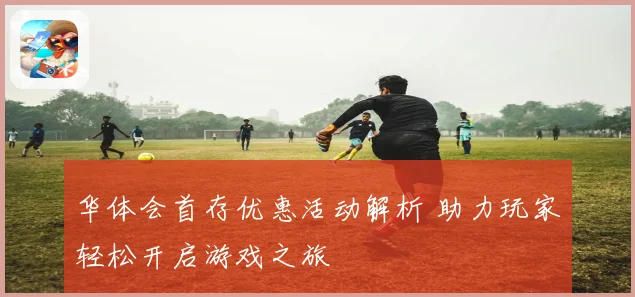 华体会首存优惠活动解析 助力玩家轻松开启游戏之旅