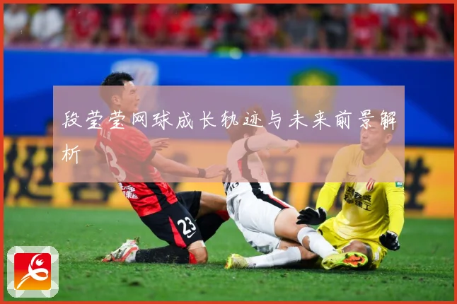 段莹莹网球成长轨迹与未来前景解析