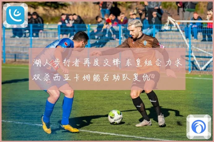 湖人步行者再度交锋 东皇组合力求双杀西亚卡姆能否助队复仇