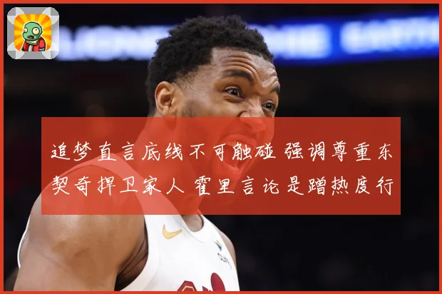 追梦直言底线不可触碰 强调尊重东契奇捍卫家人 霍里言论是蹭热度行为