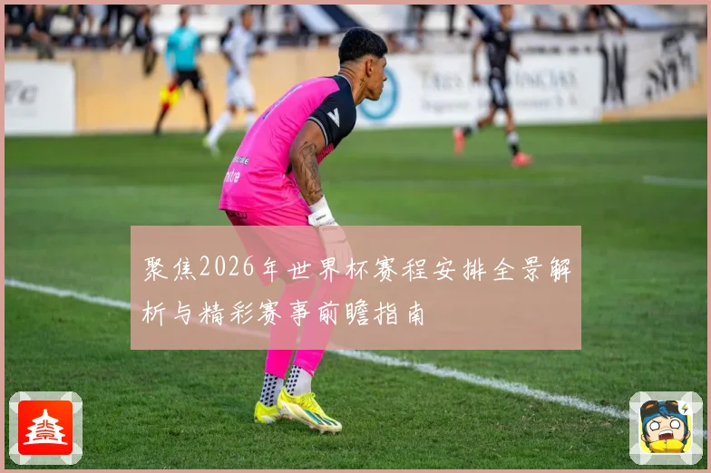 聚焦2026年世界杯赛程安排全景解析与精彩赛事前瞻指南