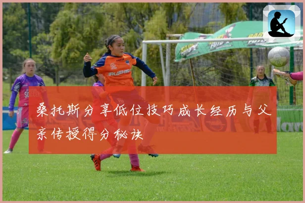 桑托斯分享低位技巧成长经历与父亲传授得分秘诀