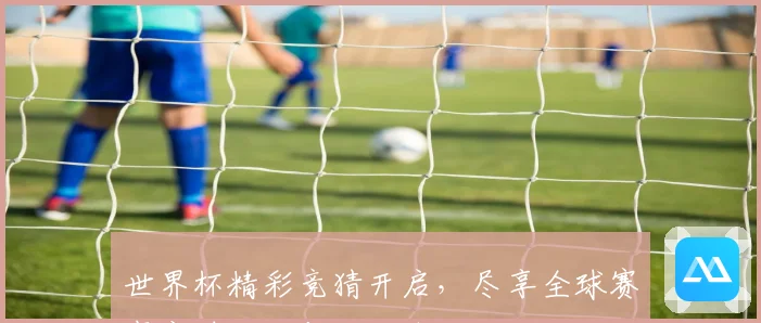世界杯精彩竞猜开启，尽享全球赛事实时投注与互动体验