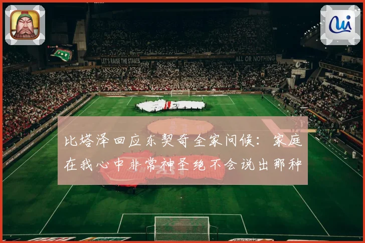 比塔泽回应东契奇全家问候：家庭在我心中非常神圣绝不会说出那种话