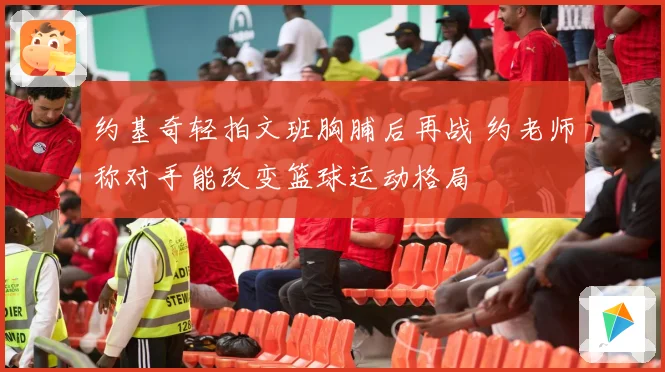 约基奇轻拍文班胸脯后再战 约老师称对手能改变篮球运动格局