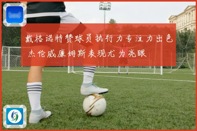 戴格诺特赞球员执行力专注力出色 杰伦威廉姆斯表现尤为亮眼